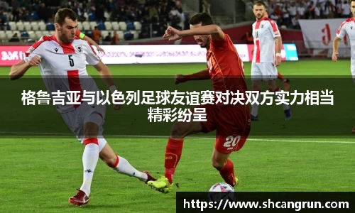 格鲁吉亚与以色列足球友谊赛对决双方实力相当精彩纷呈