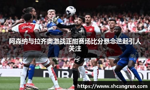 阿森纳与拉齐奥激战正酣赛场比分悬念迭起引人关注